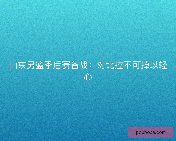 山东男篮季后赛备战：对北控不可掉以轻心