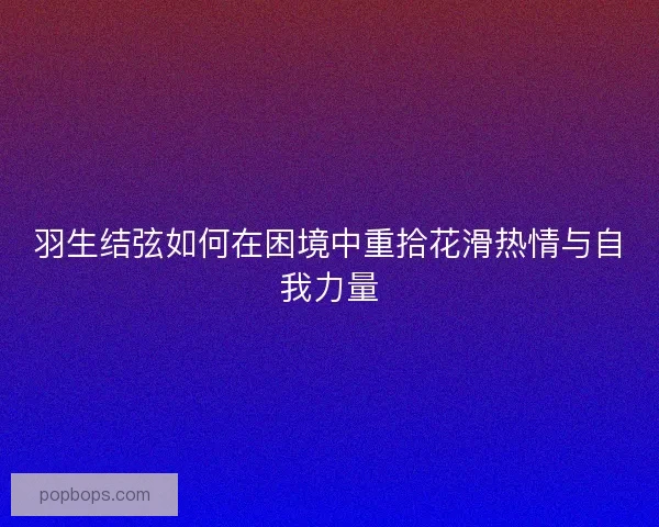 羽生结弦如何在困境中重拾花滑热情与自我力量