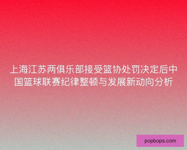 上海江苏两俱乐部接受篮协处罚决定后中国篮球联赛纪律整顿与发展新动向分析