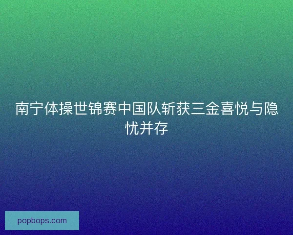 南宁体操世锦赛中国队斩获三金喜悦与隐忧并存